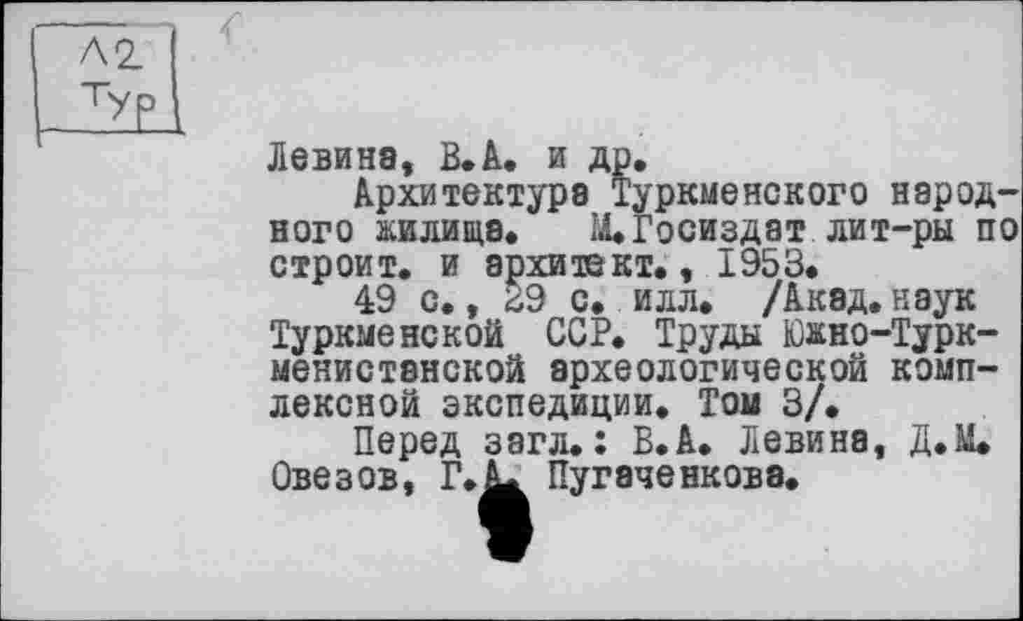 ﻿Левина, В. А. и др.
Архитектура Туркменского народного жилища. М.Госиздат лит-ры по строит, и архитект., 1953.
49 с., 29 с. илл. /Акэд.наук Туркменской ССР. Труды Южно-Турк-менистанской археологической комплексной экспедиции. Той 3/.
Перед загл. : В.А. Левина, Д.М. Овезов, Г.^ Пугэченковэ.